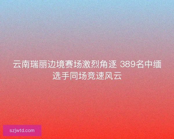 云南瑞丽边境赛场激烈角逐 389名中缅选手同场竞速风云