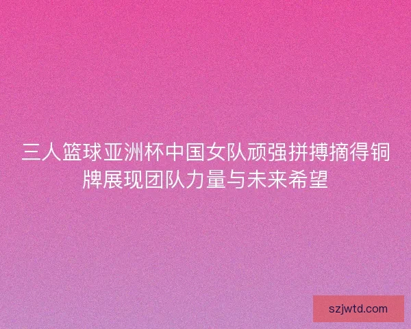三人篮球亚洲杯中国女队顽强拼搏摘得铜牌展现团队力量与未来希望