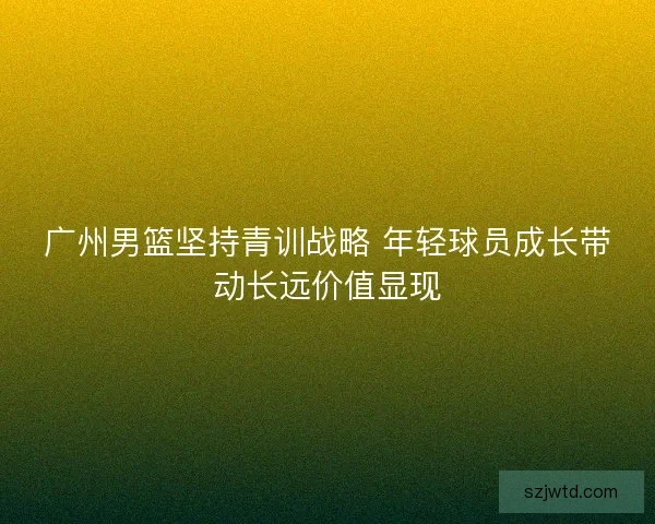 广州男篮坚持青训战略 年轻球员成长带动长远价值显现