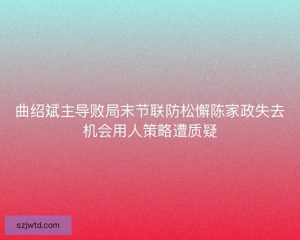 曲绍斌主导败局末节联防松懈陈家政失去机会用人策略遭质疑