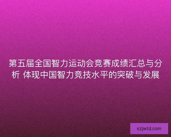 第五届全国智力运动会竞赛成绩汇总与分析 体现中国智力竞技水平的突破与发展